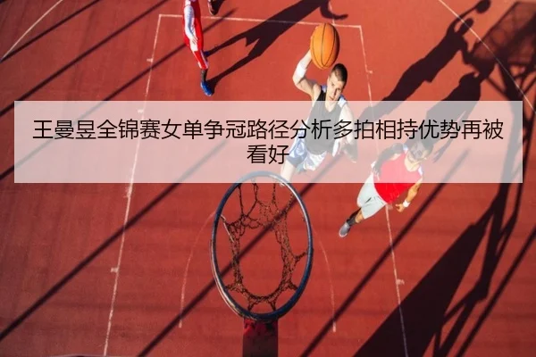王曼昱全锦赛女单争冠路径分析多拍相持优势再被看好